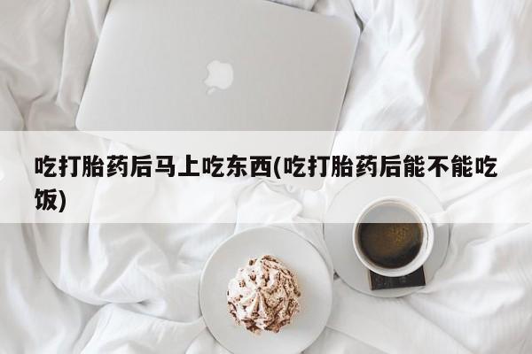 打胎药吃打胎药后马上吃东西(吃打胎药后能不能吃饭)