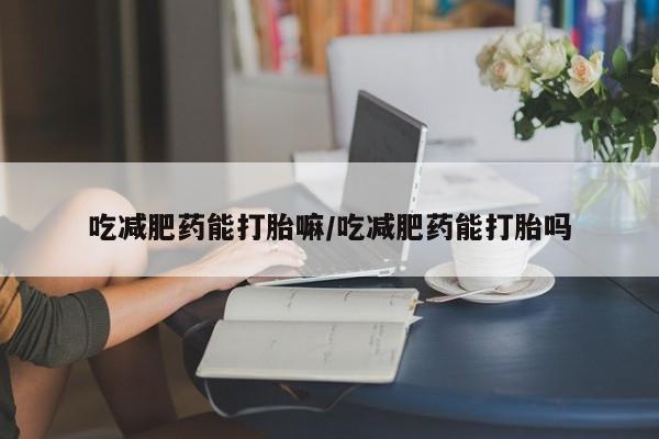 打胎药吃减肥药能打胎嘛/吃减肥药能打胎吗