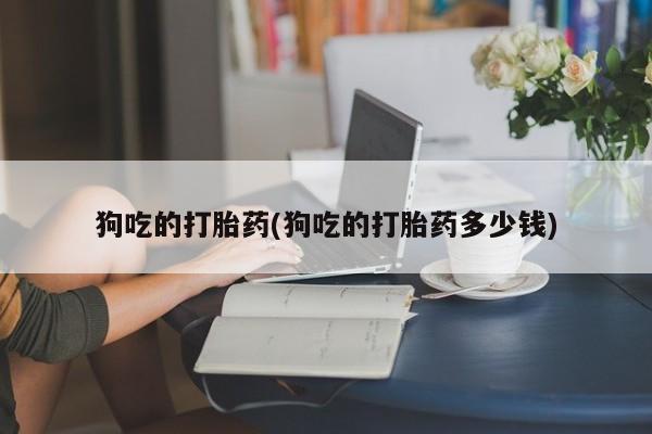 打胎药狗吃的打胎药(狗吃的打胎药多少钱)