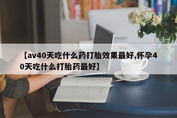 打胎药【av40天吃什么药打胎效果最好,怀孕40天吃什么打胎药最好】