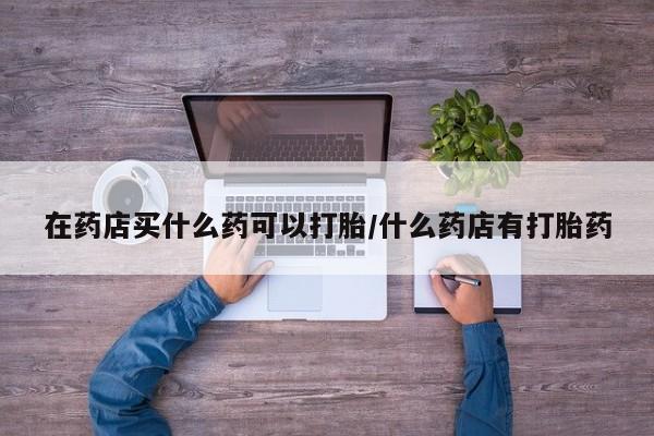 打胎药在药店买什么药可以打胎/什么药店有打胎药
