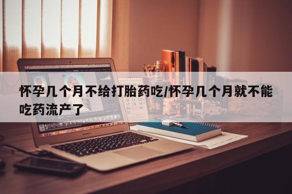 打胎药怀孕几个月不给打胎药吃/怀孕几个月就不能吃药流产了