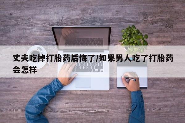 打胎药丈夫吃掉打胎药后悔了/如果男人吃了打胎药会怎样