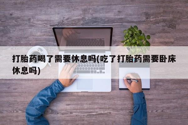 打胎药喝了需要休息吗(吃了打胎药需要卧床休息吗)