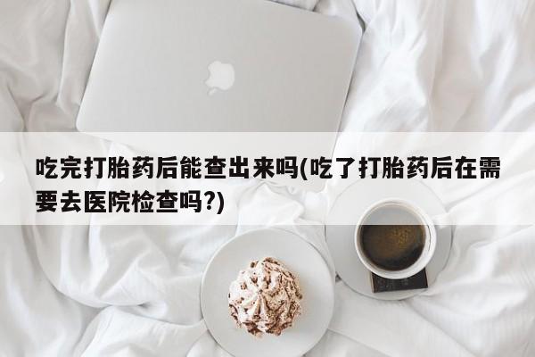 打胎药吃完打胎药后能查出来吗(吃了打胎药后在需要去医院检查吗?)