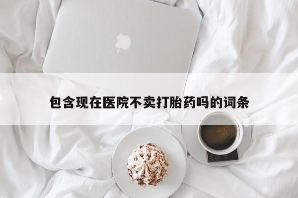 打胎药包含现在医院不卖打胎药吗的词条