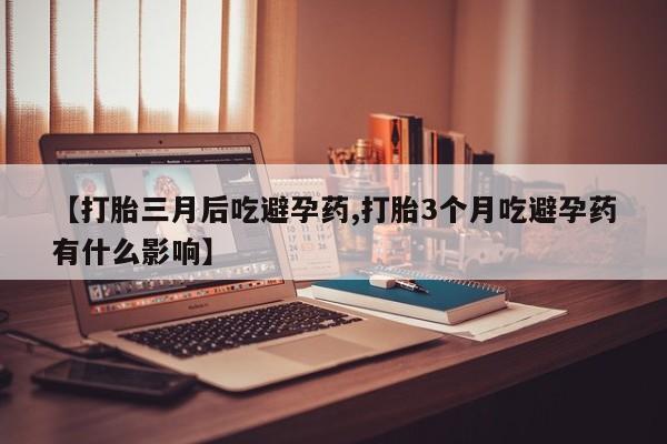 打胎药【打胎三月后吃避孕药,打胎3个月吃避孕药有什么影响】