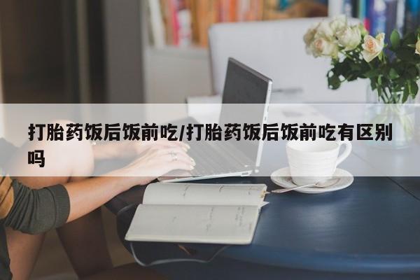 打胎药饭后饭前吃/打胎药饭后饭前吃有区别吗