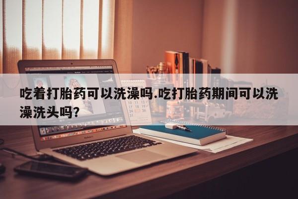 打胎药吃着打胎药可以洗澡吗.吃打胎药期间可以洗澡洗头吗？