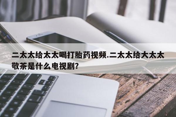打胎药二太太给太太喝打胎药视频.二太太给大太太敬茶是什么电视剧？