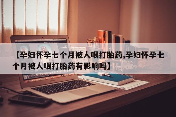 打胎药【孕妇怀孕七个月被人喂打胎药,孕妇怀孕七个月被人喂打胎药有影响吗】