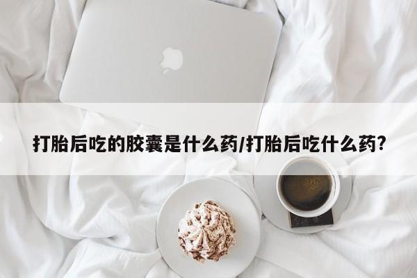 打胎药打胎后吃的胶囊是什么药/打胎后吃什么药?