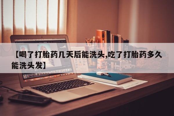 打胎药【喝了打胎药几天后能洗头,吃了打胎药多久能洗头发】