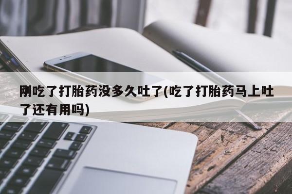 打胎药刚吃了打胎药没多久吐了(吃了打胎药马上吐了还有用吗)