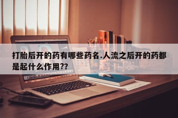 打胎药打胎后开的药有哪些药名.人流之后开的药都是起什么作用?？