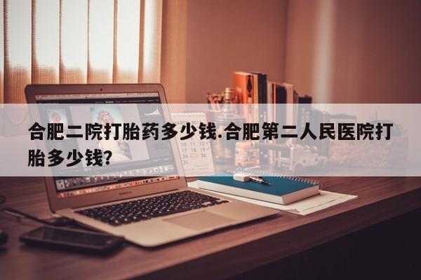 打胎药合肥二院打胎药多少钱.合肥第二人民医院打胎多少钱？