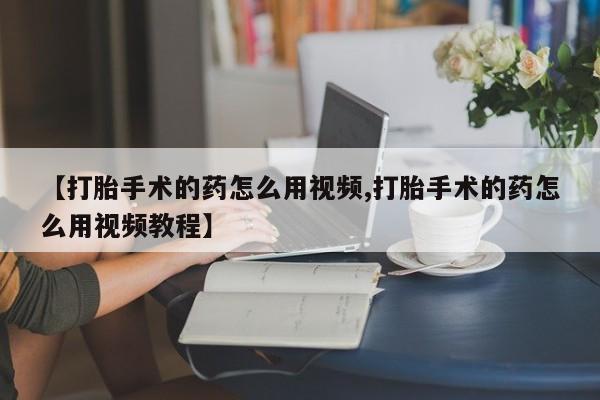 打胎药【打胎手术的药怎么用视频,打胎手术的药怎么用视频教程】