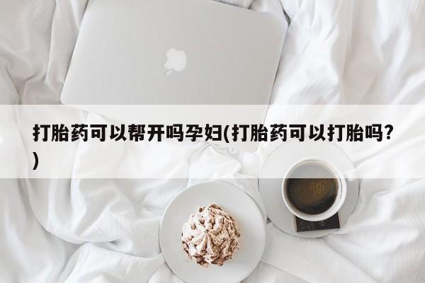 打胎药可以帮开吗孕妇(打胎药可以打胎吗?)