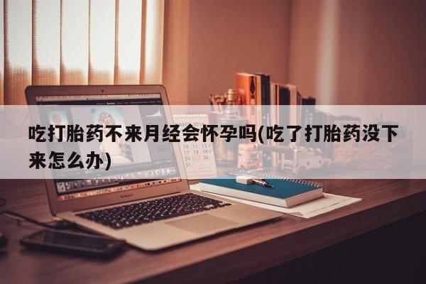 打胎药吃打胎药不来月经会怀孕吗(吃了打胎药没下来怎么办)