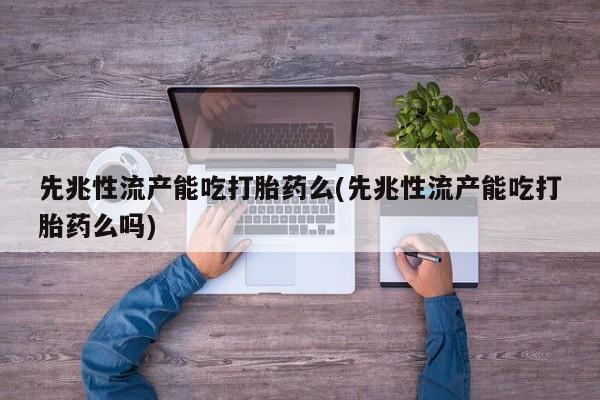 打胎药先兆性流产能吃打胎药么(先兆性流产能吃打胎药么吗)