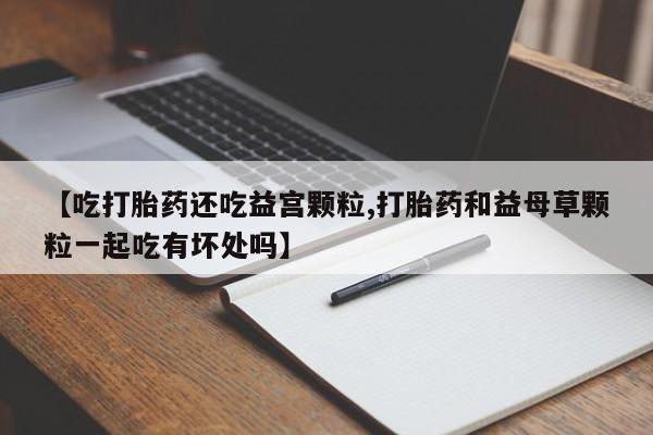 打胎药【吃打胎药还吃益宫颗粒,打胎药和益母草颗粒一起吃有坏处吗】