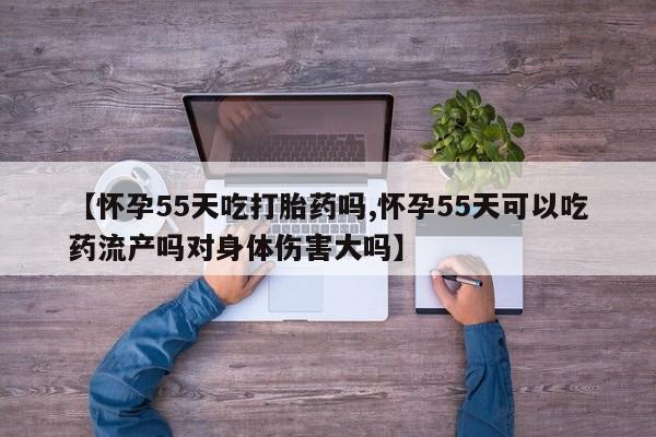 打胎药【怀孕55天吃打胎药吗,怀孕55天可以吃药流产吗对身体伤害大吗】