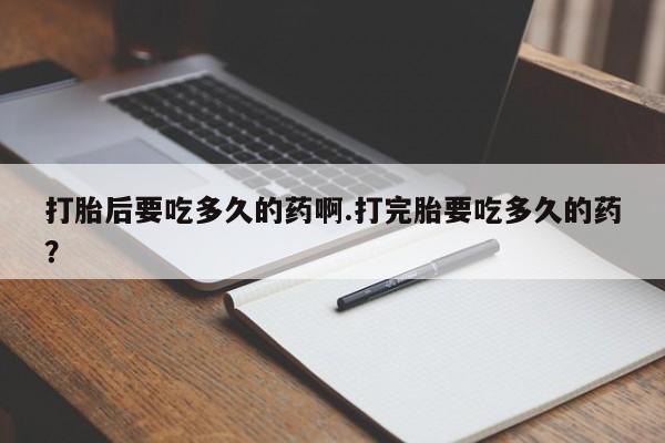 打胎药打胎后要吃多久的药啊.打完胎要吃多久的药？