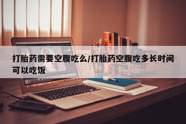 打胎药需要空腹吃么/打胎药空腹吃多长时间可以吃饭