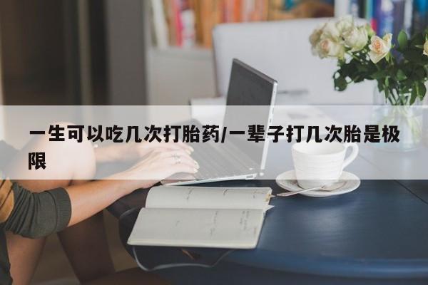 打胎药一生可以吃几次打胎药/一辈子打几次胎是极限