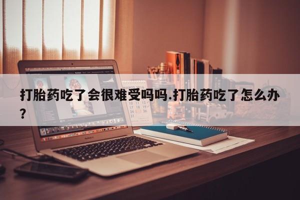 打胎药吃了会很难受吗吗.打胎药吃了怎么办？