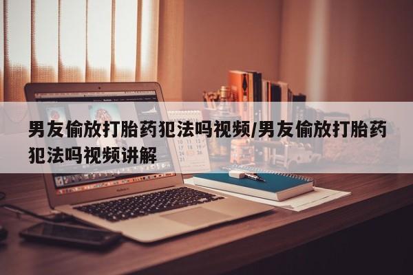 打胎药男友偷放打胎药犯法吗视频/男友偷放打胎药犯法吗视频讲解