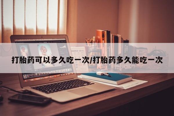 打胎药可以多久吃一次/打胎药多久能吃一次