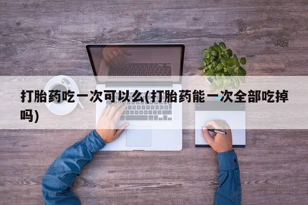打胎药吃一次可以么(打胎药能一次全部吃掉吗)