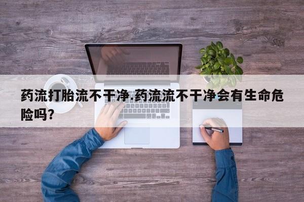 打胎药药流打胎流不干净.药流流不干净会有生命危险吗？