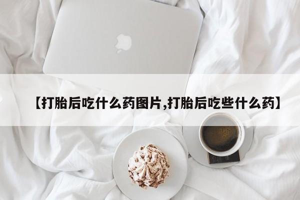 打胎药【打胎后吃什么药图片,打胎后吃些什么药】
