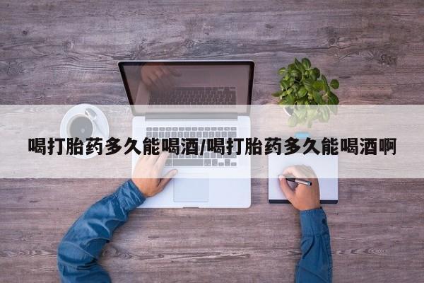 打胎药喝打胎药多久能喝酒/喝打胎药多久能喝酒啊