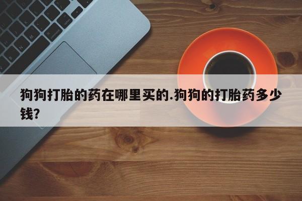 打胎药狗狗打胎的药在哪里买的.狗狗的打胎药多少钱？