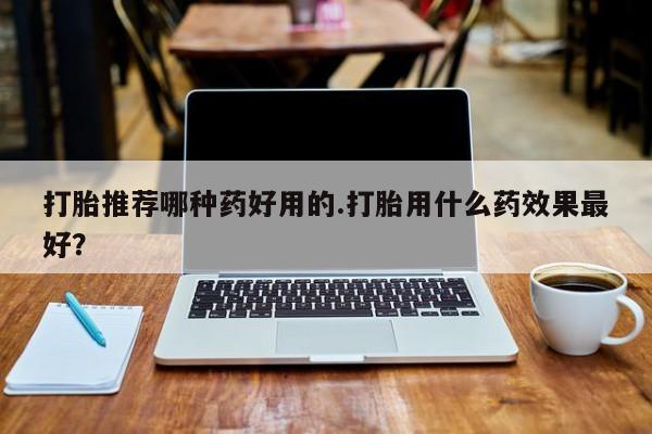 打胎药打胎推荐哪种药好用的.打胎用什么药效果最好？
