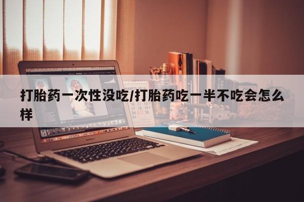 打胎药一次性没吃/打胎药吃一半不吃会怎么样