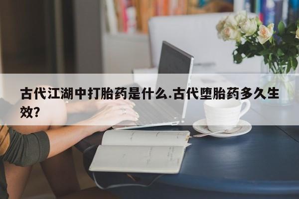 打胎药古代江湖中打胎药是什么.古代堕胎药多久生效？