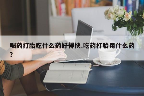 打胎药喝药打胎吃什么药好得快.吃药打胎用什么药？