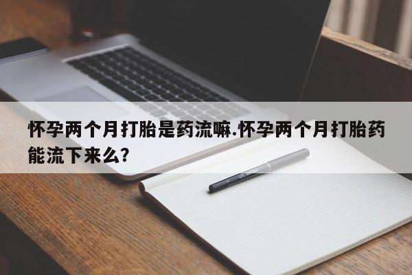 打胎药怀孕两个月打胎是药流嘛.怀孕两个月打胎药能流下来么？