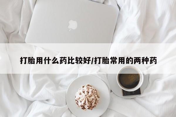 打胎药打胎用什么药比较好/打胎常用的两种药