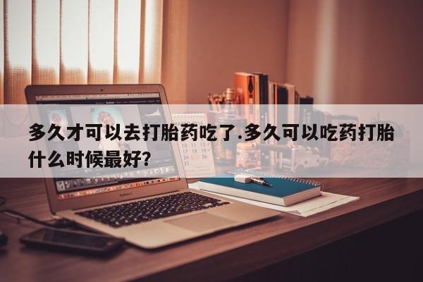 打胎药多久才可以去打胎药吃了.多久可以吃药打胎什么时候最好？