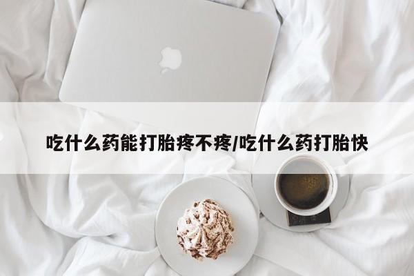 打胎药吃什么药能打胎疼不疼/吃什么药打胎快