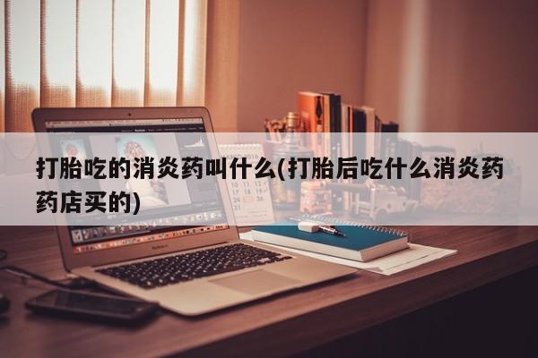 打胎药打胎吃的消炎药叫什么(打胎后吃什么消炎药药店买的)