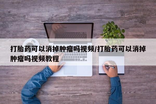 打胎药可以消掉肿瘤吗视频/打胎药可以消掉肿瘤吗视频教程