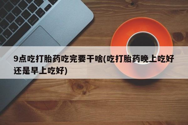 打胎药9点吃打胎药吃完要干啥(吃打胎药晚上吃好还是早上吃好)