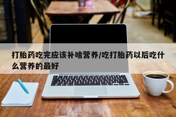 打胎药吃完应该补啥营养/吃打胎药以后吃什么营养的最好