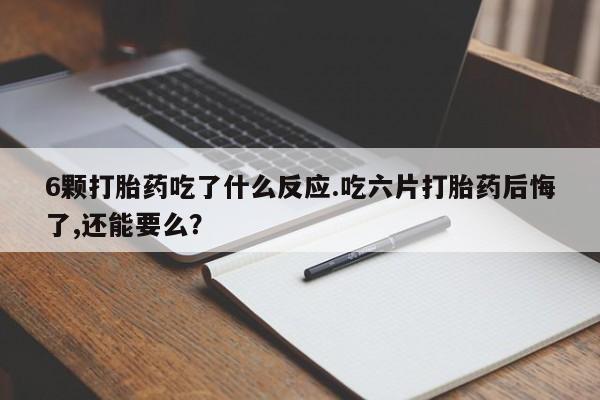打胎药6颗打胎药吃了什么反应.吃六片打胎药后悔了,还能要么？